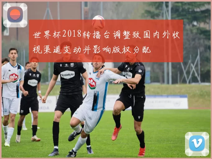 世界杯2018转播台调整致国内外收视渠道变动并影响版权分配