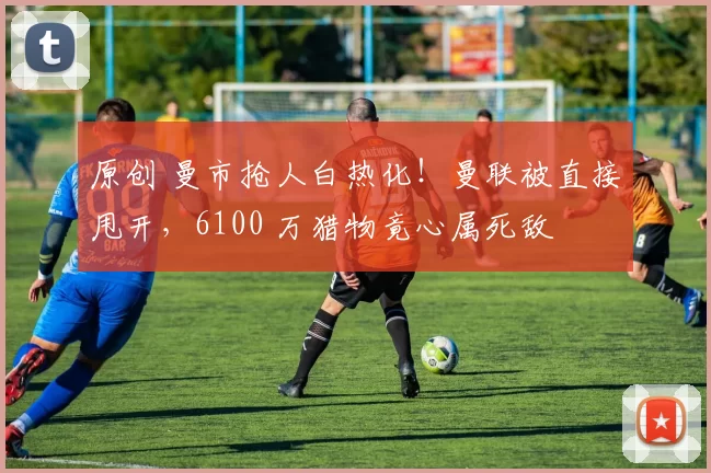 原创 曼市抢人白热化！曼联被直接甩开，6100 万猎物竟心属死敌